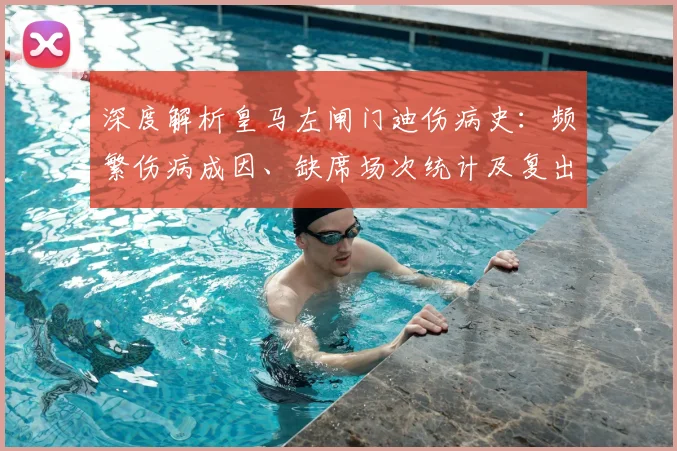 深度解析皇马左闸门迪伤病史:频繁伤病成因、缺席场次统计及复出前景展望