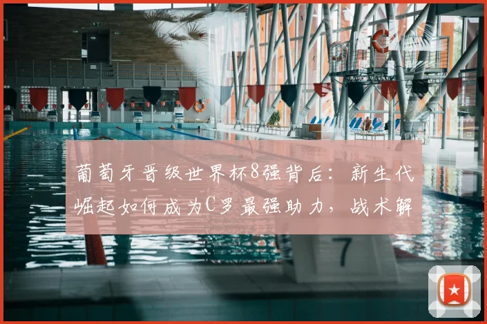 葡萄牙晋级世界杯8强背后：新生代崛起如何成为C罗最强助力，战术解析与圆梦前景
