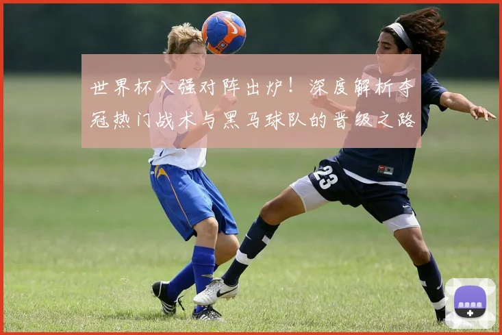 世界杯八强对阵出炉！深度解析夺冠热门战术与黑马球队的晋级之路