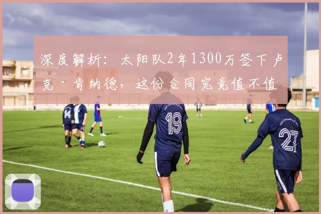 深度解析：太阳队2年1300万签下卢克·肯纳德，这份合同究竟值不值？_1