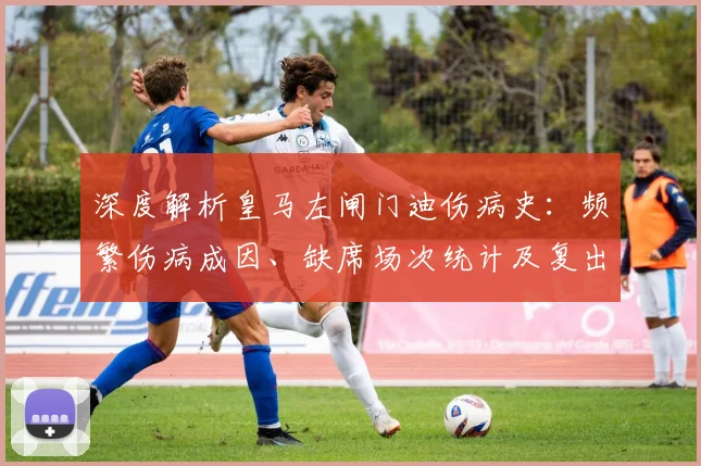 深度解析皇马左闸门迪伤病史：频繁伤病成因、缺席场次统计及复出前景展望