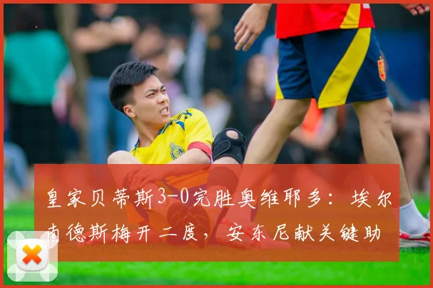 皇家贝蒂斯3-0完胜奥维耶多：埃尔南德斯梅开二度，安东尼献关键助攻