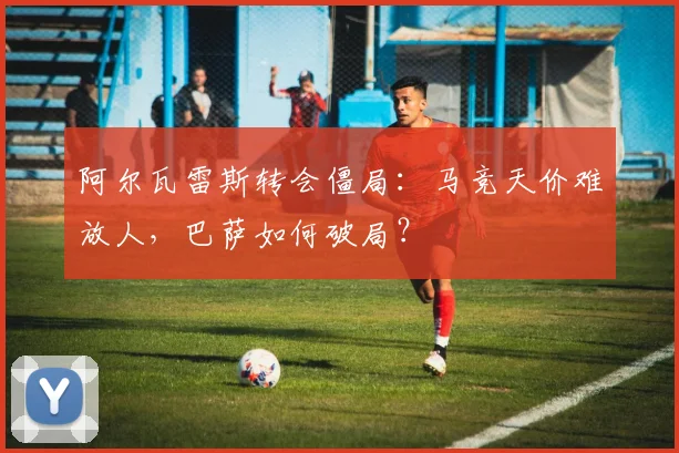 阿尔瓦雷斯转会僵局:马竞天价难放人,巴萨如何破局?