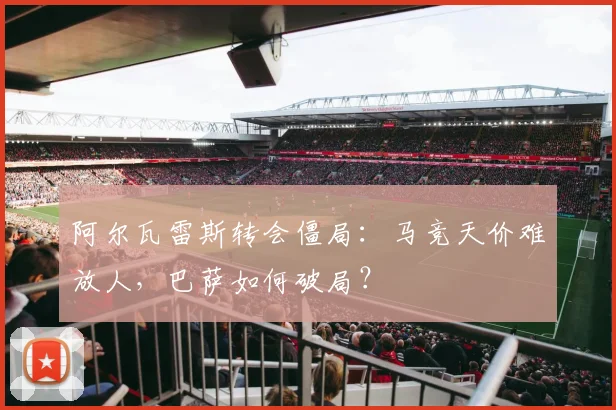 阿尔瓦雷斯转会僵局：马竞天价难放人，巴萨如何破局？